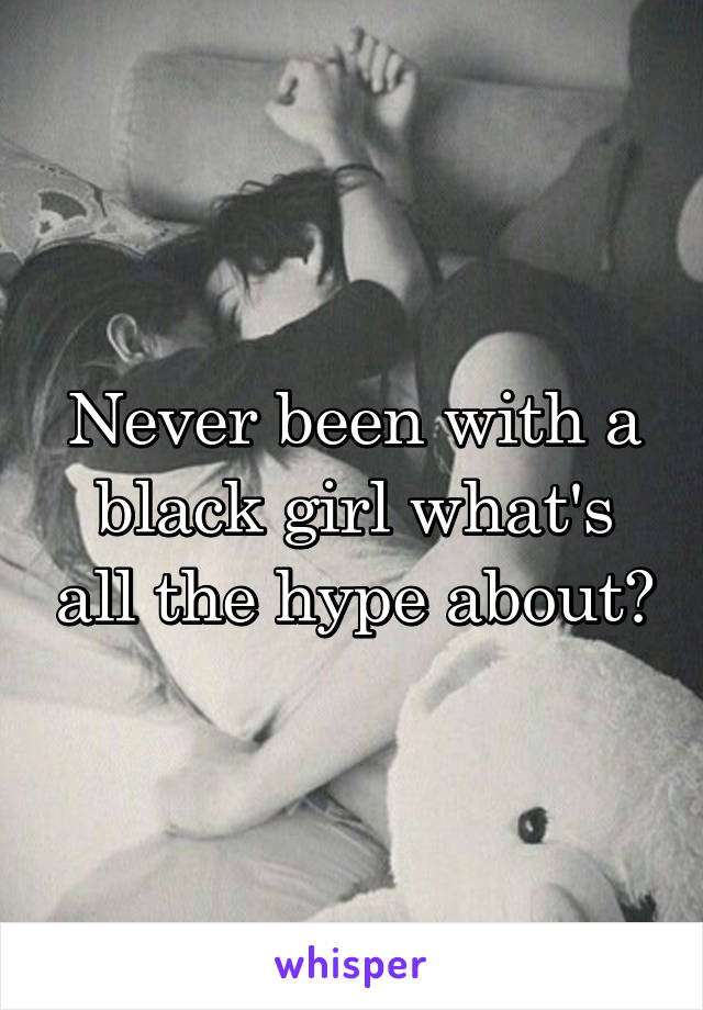 Never been with a black girl what's all the hype about?