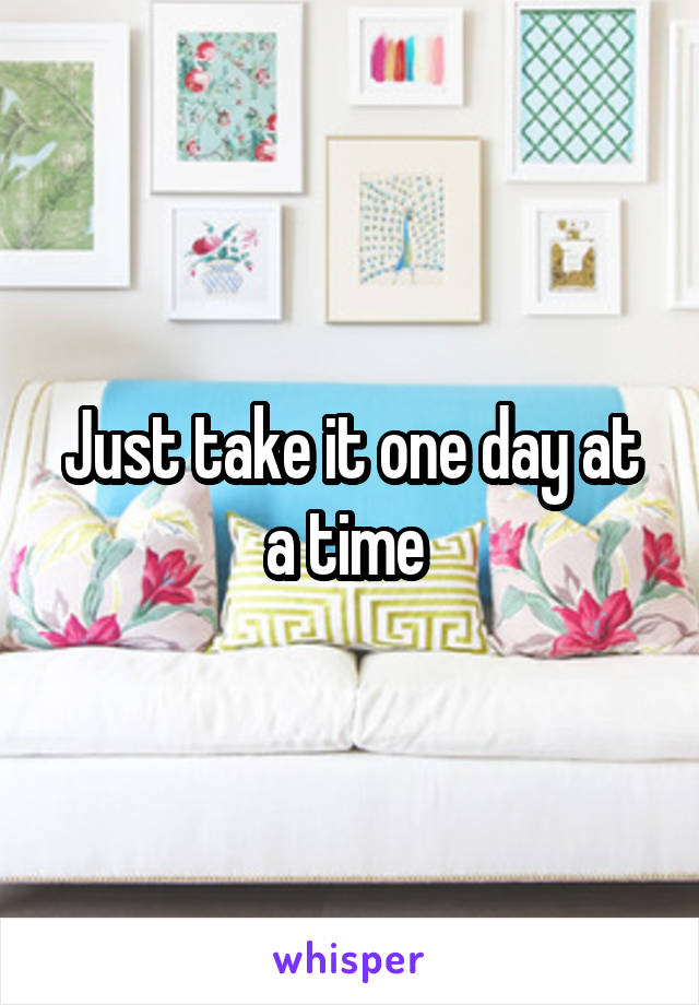 Just take it one day at a time 