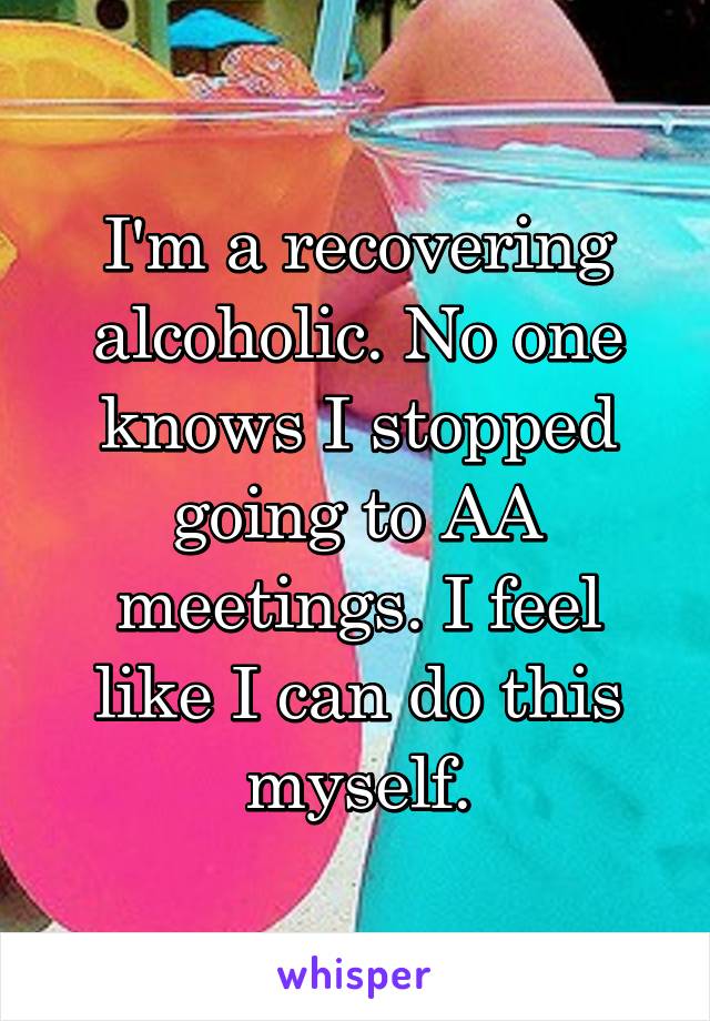 I'm a recovering alcoholic. No one knows I stopped going to AA meetings. I feel like I can do this myself.