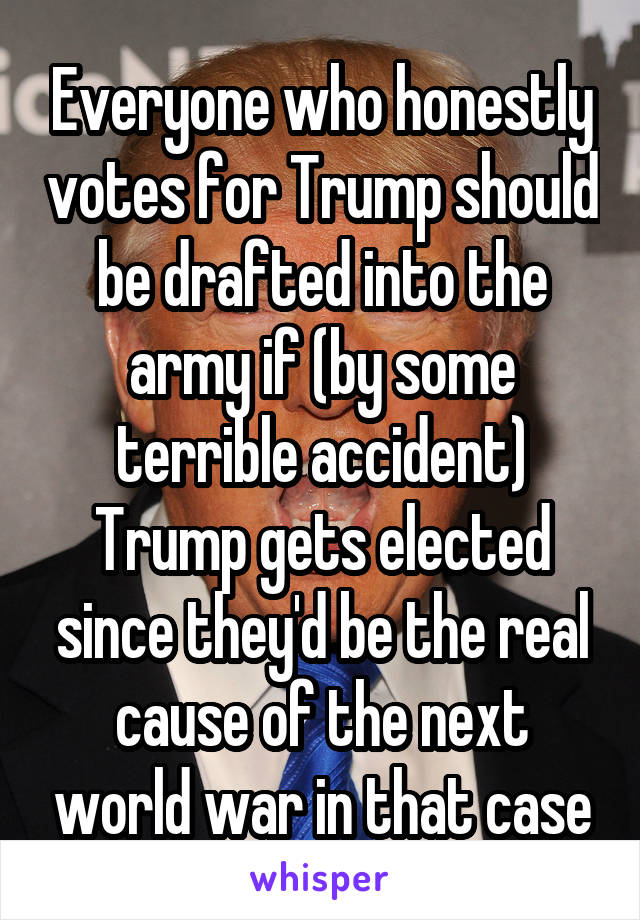 Everyone who honestly votes for Trump should be drafted into the army if (by some terrible accident) Trump gets elected since they'd be the real cause of the next world war in that case