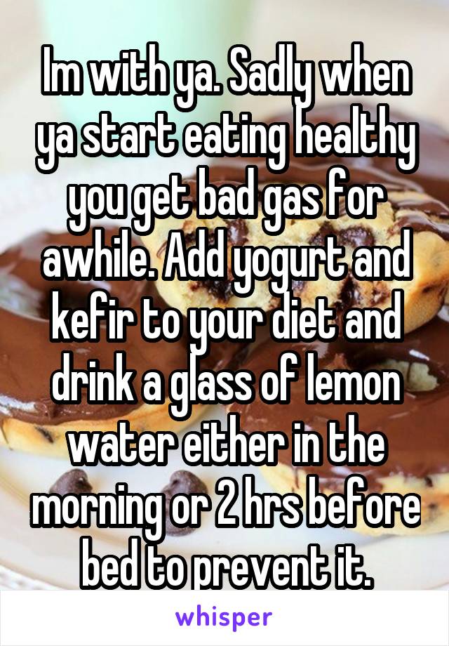 Im with ya. Sadly when ya start eating healthy you get bad gas for awhile. Add yogurt and kefir to your diet and drink a glass of lemon water either in the morning or 2 hrs before bed to prevent it.