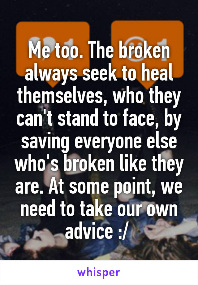 Me too. The broken always seek to heal themselves, who they can't stand to face, by saving everyone else who's broken like they are. At some point, we need to take our own advice :/ 