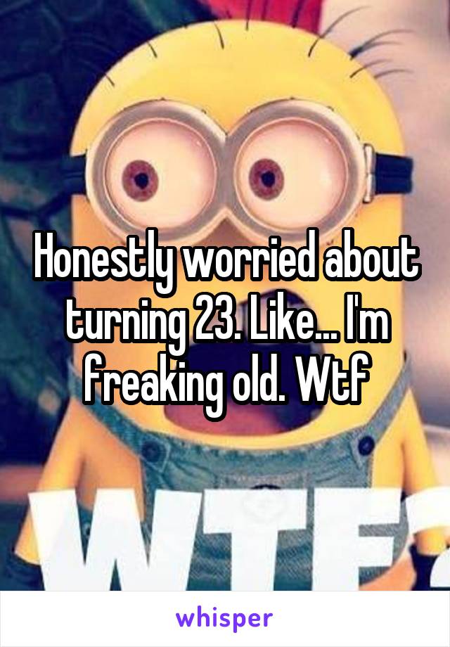 Honestly worried about turning 23. Like... I'm freaking old. Wtf