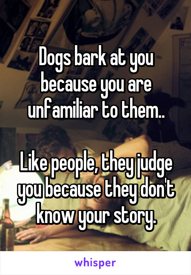 Dogs bark at you because you are unfamiliar to them..

Like people, they judge you because they don't know your story.