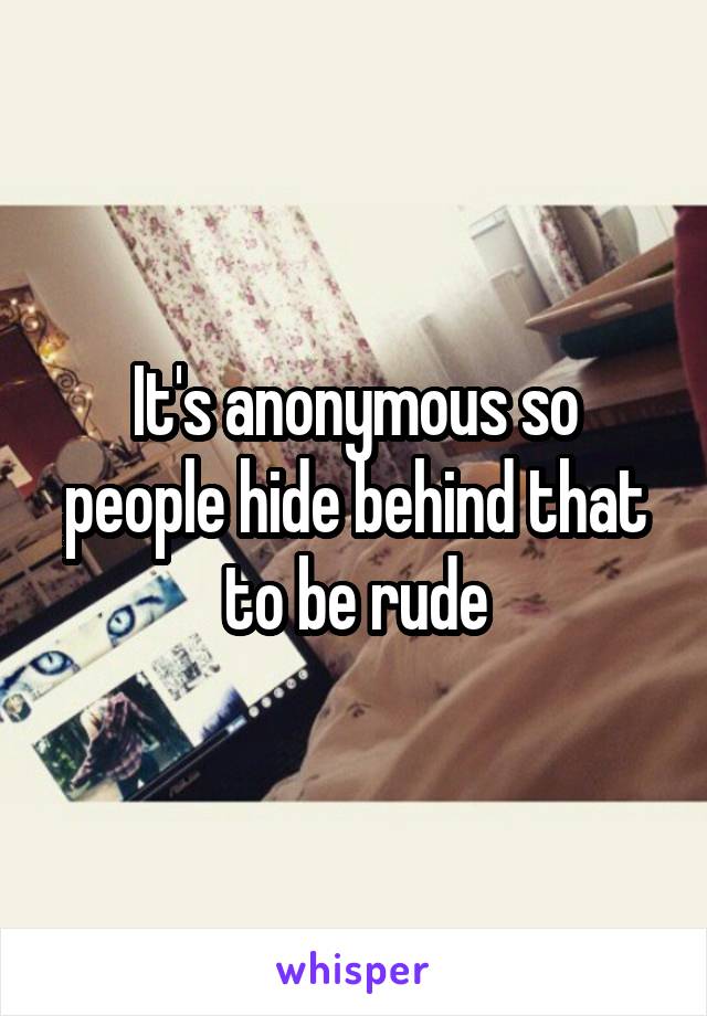 It's anonymous so people hide behind that to be rude