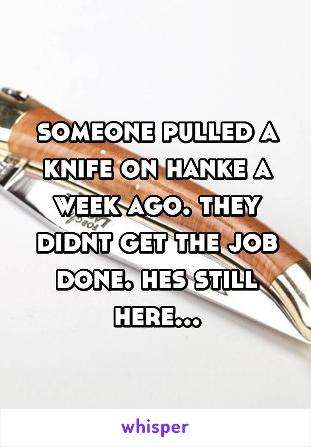 someone pulled a knife on hanke a week ago. they didnt get the job done. hes still here...