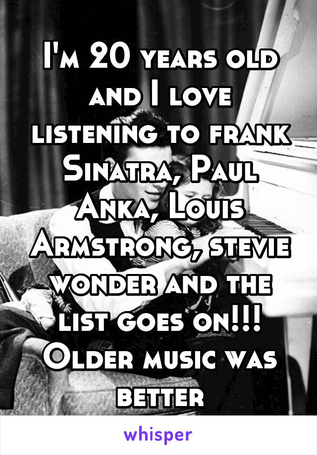 I'm 20 years old and I love listening to frank Sinatra, Paul Anka, Louis Armstrong, stevie wonder and the list goes on!!! Older music was better