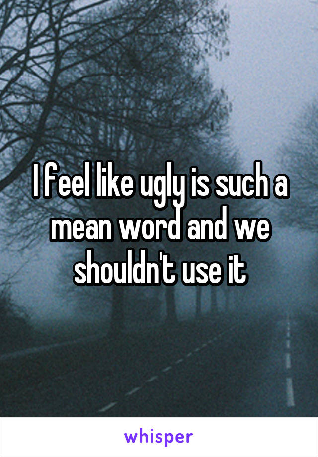 I feel like ugly is such a mean word and we shouldn't use it