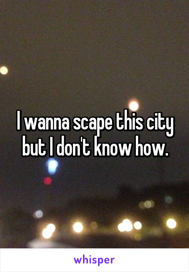 I wanna scape this city but I don't know how.