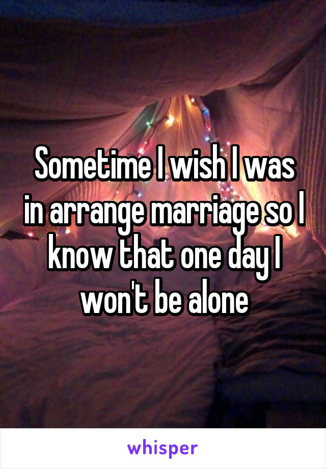 Sometime I wish I was in arrange marriage so I know that one day I won't be alone