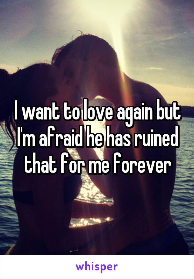 I want to love again but I'm afraid he has ruined that for me forever