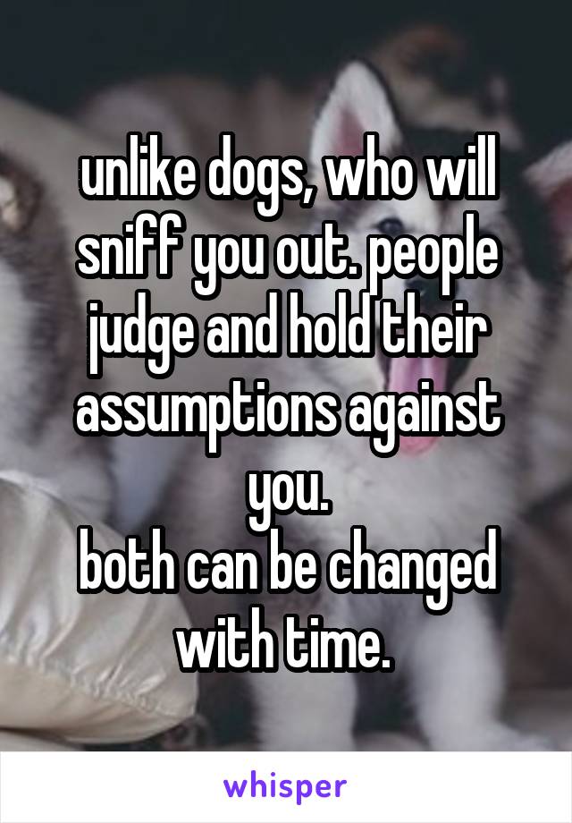 unlike dogs, who will sniff you out. people judge and hold their assumptions against you.
both can be changed with time. 