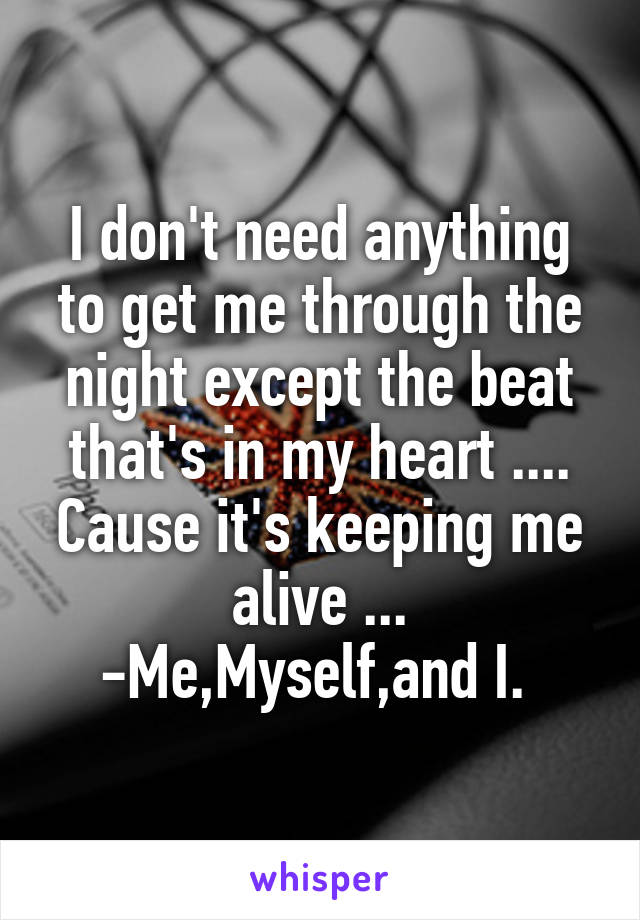 I don't need anything to get me through the night except the beat that's in my heart .... Cause it's keeping me alive ... -Me,Myself,and I. 