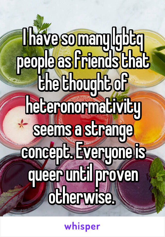 I have so many lgbtq people as friends that the thought of heteronormativity seems a strange concept. Everyone is queer until proven otherwise. 