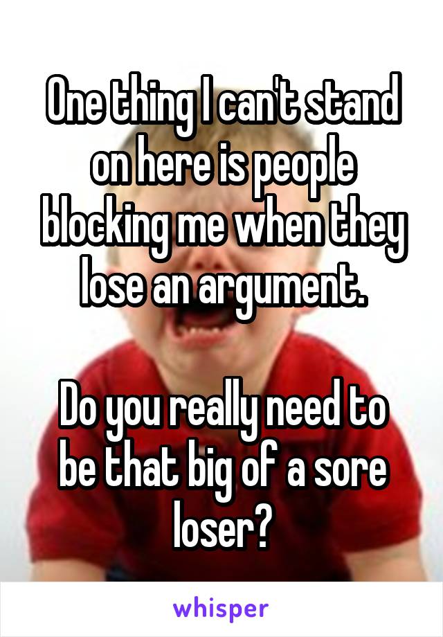 One thing I can't stand on here is people blocking me when they lose an argument.

Do you really need to be that big of a sore loser?