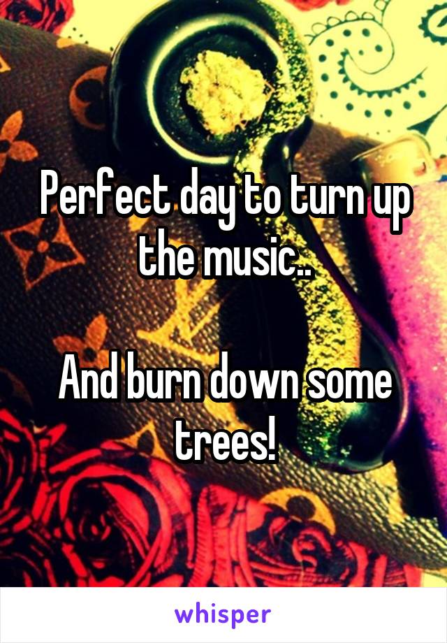 Perfect day to turn up the music..

And burn down some trees!