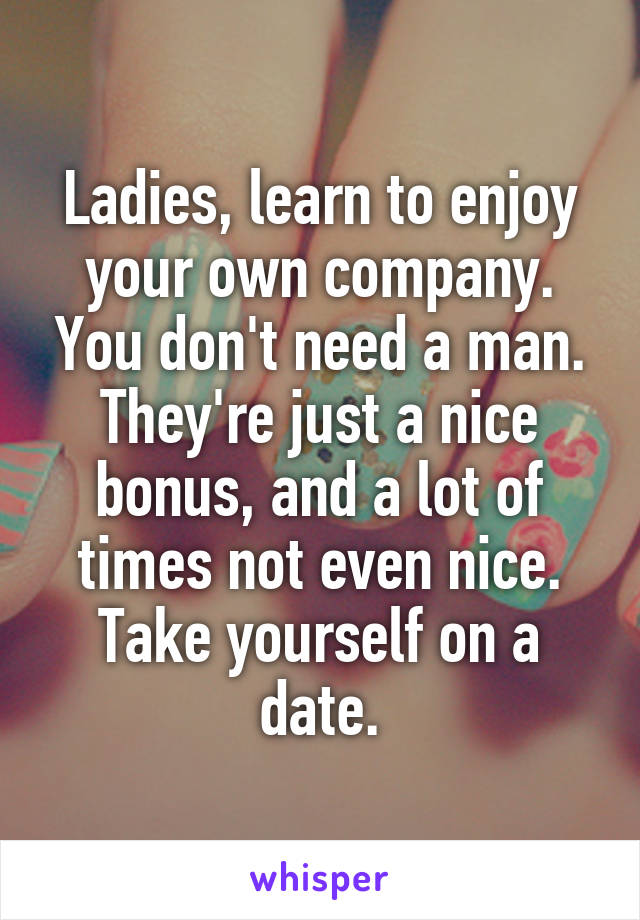 Ladies, learn to enjoy your own company. You don't need a man. They're just a nice bonus, and a lot of times not even nice. Take yourself on a date.