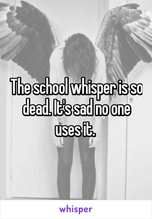 The school whisper is so dead. It's sad no one uses it. 