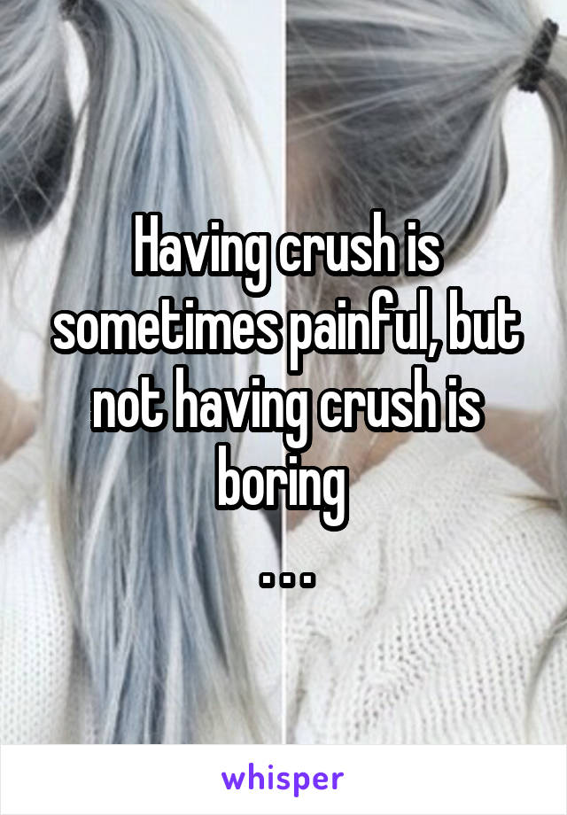 Having crush is sometimes painful, but not having crush is boring 
. . .