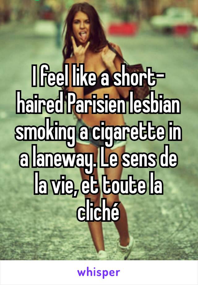 I feel like a short-haired Parisien lesbian smoking a cigarette in a laneway. Le sens de la vie, et toute la cliché