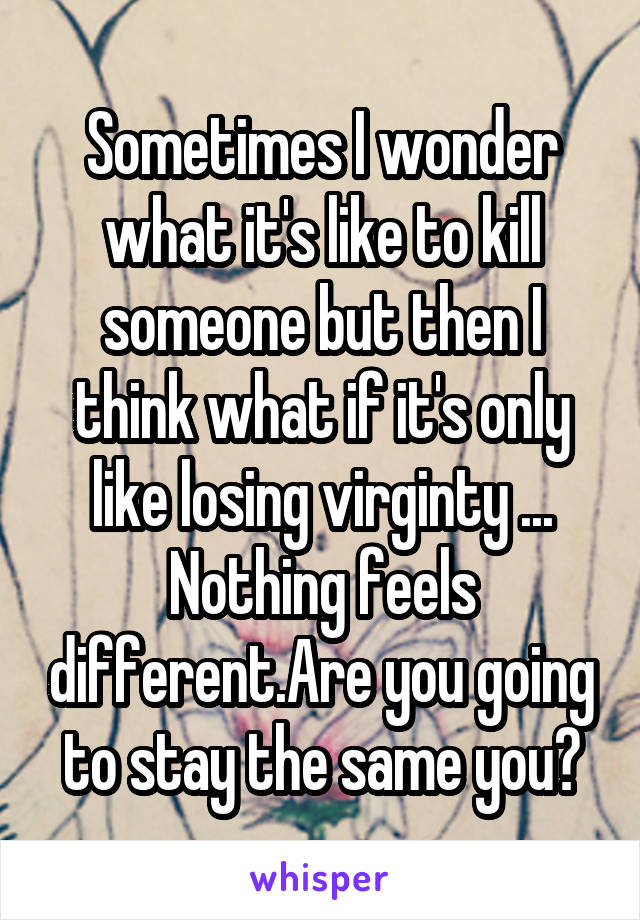 Sometimes I wonder what it's like to kill someone but then I think what if it's only like losing virginty ... Nothing feels different.Are you going to stay the same you?