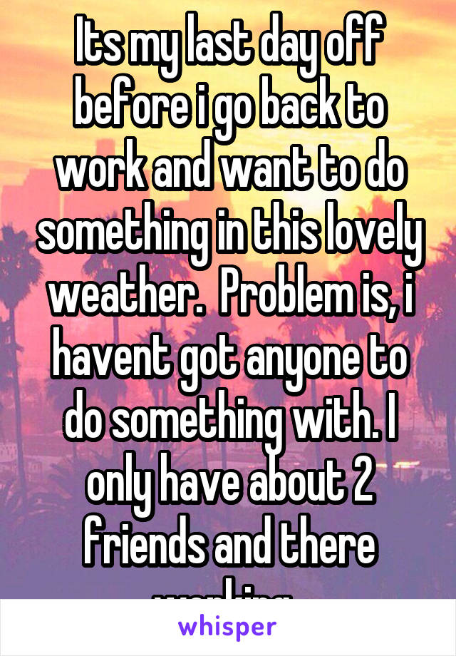 Its my last day off before i go back to work and want to do something in this lovely weather.  Problem is, i havent got anyone to do something with. I only have about 2 friends and there working. 