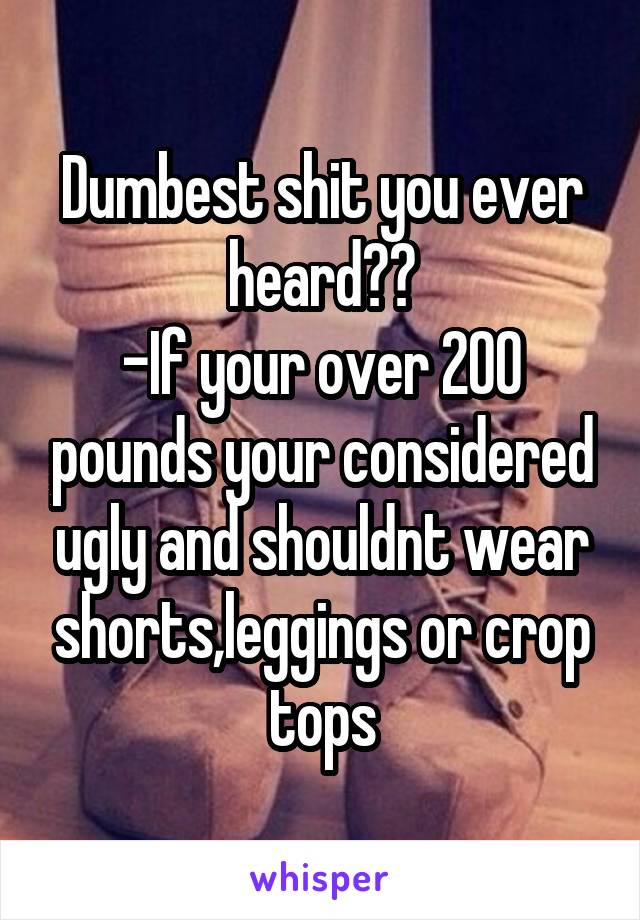 Dumbest shit you ever heard??
-If your over 200 pounds your considered ugly and shouldnt wear shorts,leggings or crop tops