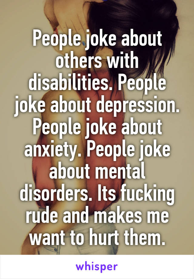 People joke about others with disabilities. People joke about depression. People joke about anxiety. People joke about mental disorders. Its fucking rude and makes me want to hurt them.