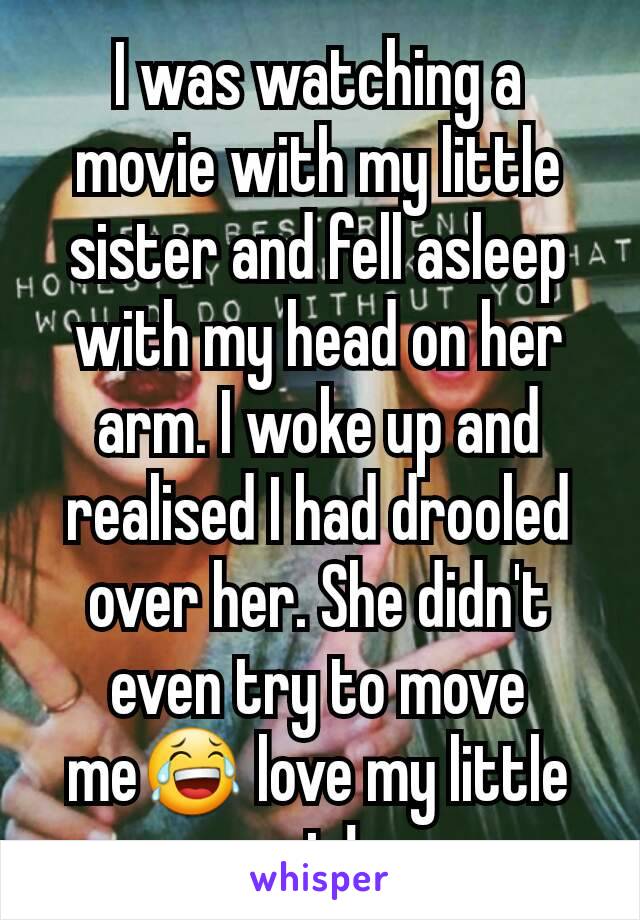 I was watching a movie with my little sister and fell asleep with my head on her arm. I woke up and realised I had drooled over her. She didn't even try to move me😂 love my little sis!