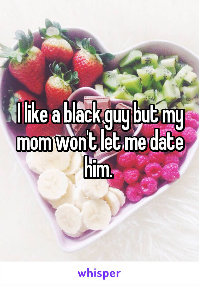 I like a black guy but my mom won't let me date him. 