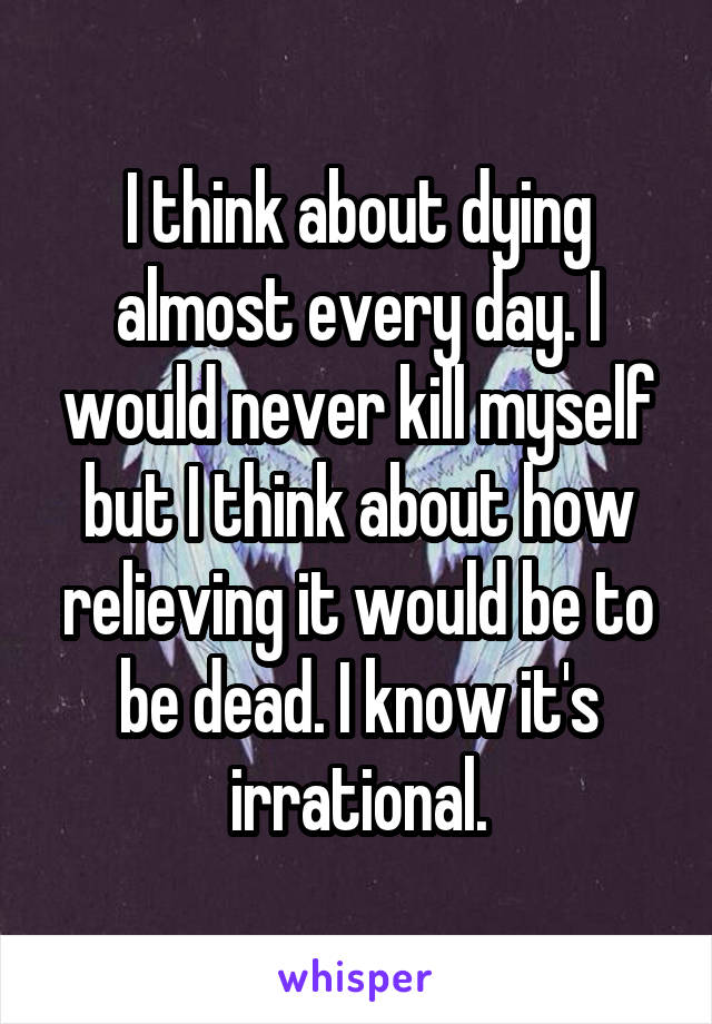 I think about dying almost every day. I would never kill myself but I think about how relieving it would be to be dead. I know it's irrational.