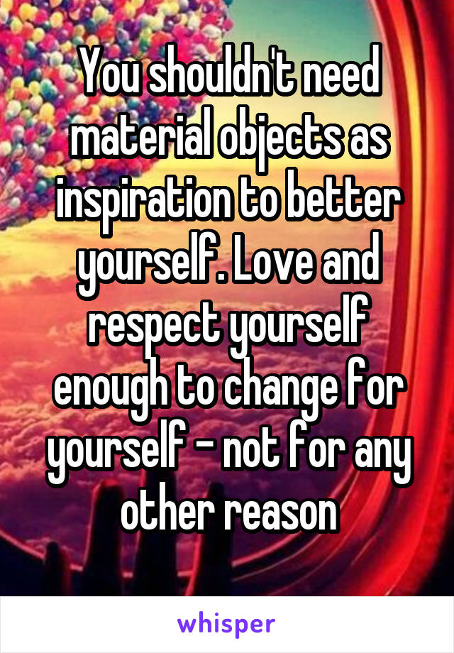 You shouldn't need material objects as inspiration to better yourself. Love and respect yourself enough to change for yourself - not for any other reason
