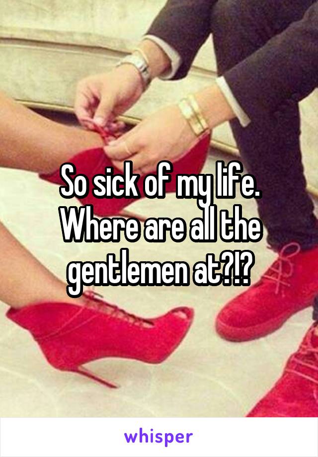 So sick of my life. Where are all the gentlemen at?!?