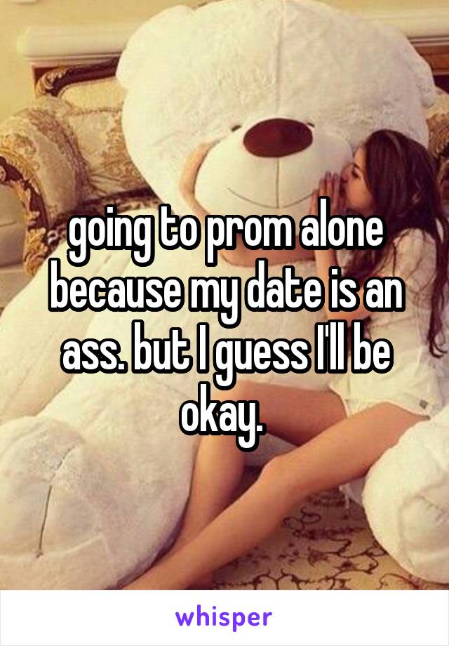 going to prom alone because my date is an ass. but I guess I'll be okay. 