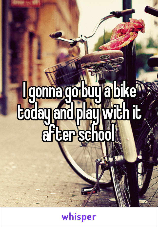 I gonna go buy a bike today and play with it after school 