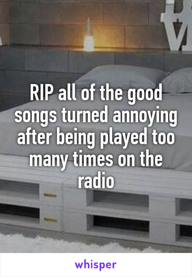 RIP all of the good songs turned annoying after being played too many times on the radio