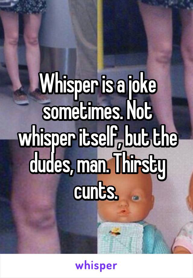 Whisper is a joke sometimes. Not whisper itself, but the dudes, man. Thirsty cunts. 