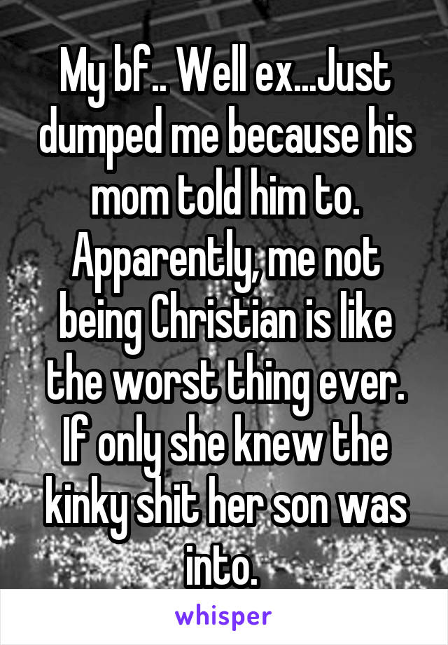 My bf.. Well ex...Just dumped me because his mom told him to. Apparently, me not being Christian is like the worst thing ever. If only she knew the kinky shit her son was into. 