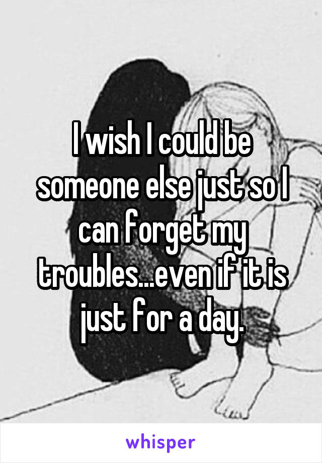 I wish I could be someone else just so I can forget my troubles...even if it is just for a day.