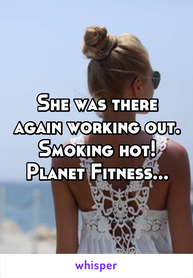 She was there again working out. Smoking hot! Planet Fitness...