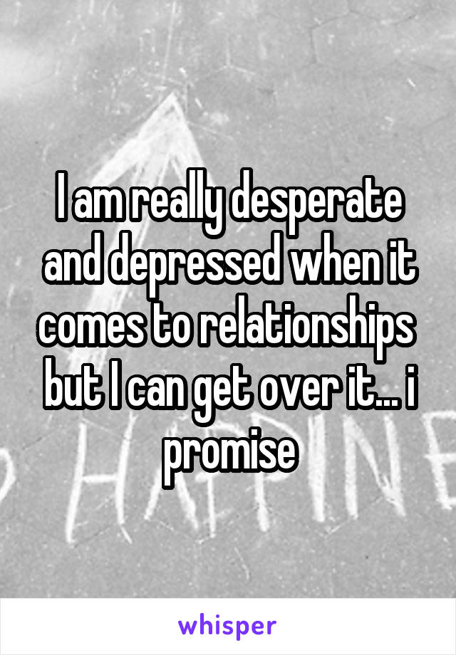 I am really desperate and depressed when it comes to relationships 
but I can get over it... i promise