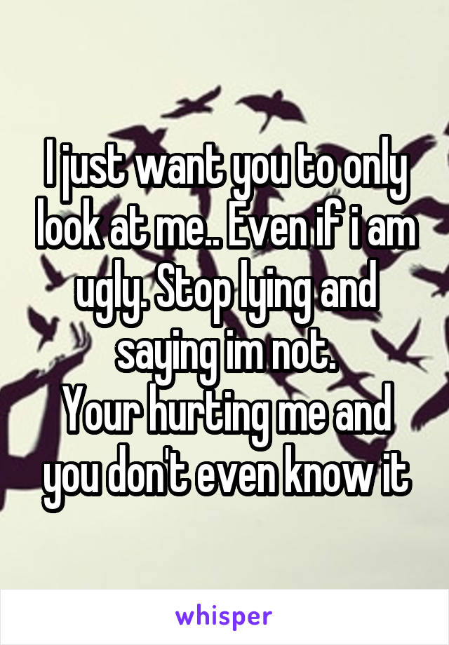 I just want you to only look at me.. Even if i am ugly. Stop lying and saying im not.
Your hurting me and you don't even know it