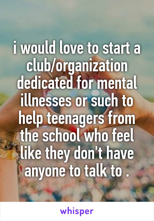 i would love to start a club/organization dedicated for mental illnesses or such to help teenagers from the school who feel like they don't have anyone to talk to .