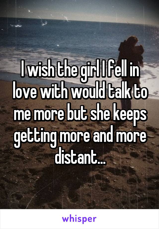 I wish the girl I fell in love with would talk to me more but she keeps getting more and more distant...