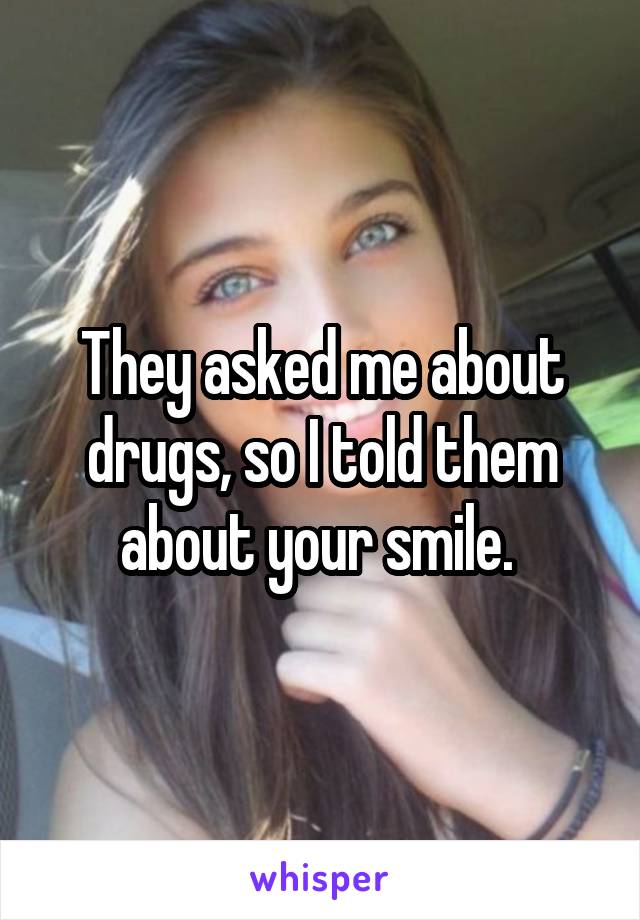 They asked me about drugs, so I told them about your smile. 