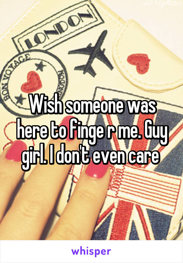 Wish someone was here to finge r me. Guy girl. I don't even care 