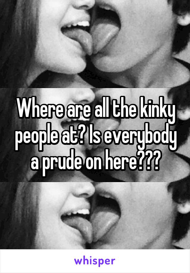 Where are all the kinky people at? Is everybody a prude on here???