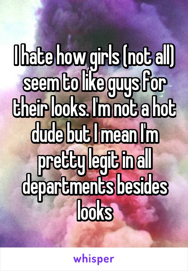 I hate how girls (not all) seem to like guys for their looks. I'm not a hot dude but I mean I'm pretty legit in all departments besides looks