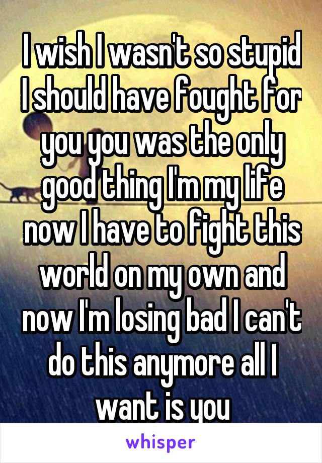 I wish I wasn't so stupid I should have fought for you you was the only good thing I'm my life now I have to fight this world on my own and now I'm losing bad I can't do this anymore all I want is you