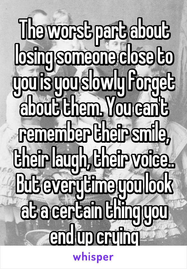 The worst part about losing someone close to you is you slowly forget about them. You can't remember their smile, their laugh, their voice.. But everytime you look at a certain thing you end up crying